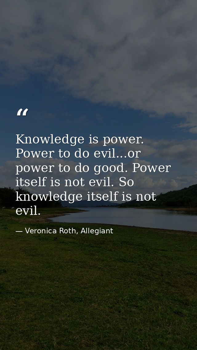 Knowledge is power. Power to do evil...or power to do good. Power itself is not evil. So knowledge itself is not evil. — Veronica Roth, Allegiant