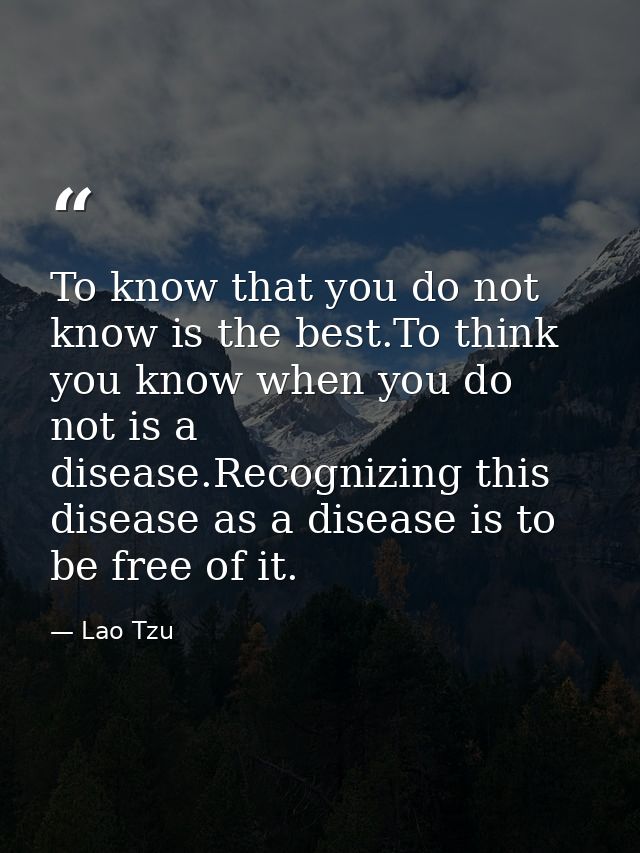 To know that you do not know is the best.To think you know when you do not is a disease.Recognizing this disease as a di — Lao Tzu