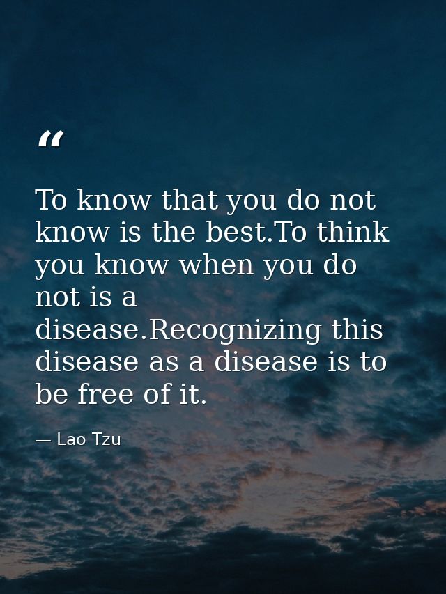 To know that you do not know is the best.To think you know when you do not is a disease.Recognizing this disease as a di — Lao Tzu