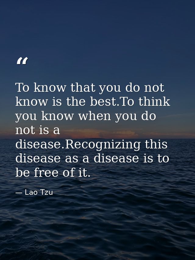 To know that you do not know is the best.To think you know when you do not is a disease.Recognizing this disease as a di — Lao Tzu