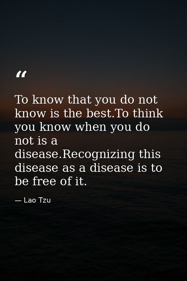 To know that you do not know is the best.To think you know when you do not is a disease.Recognizing this disease as a di — Lao Tzu