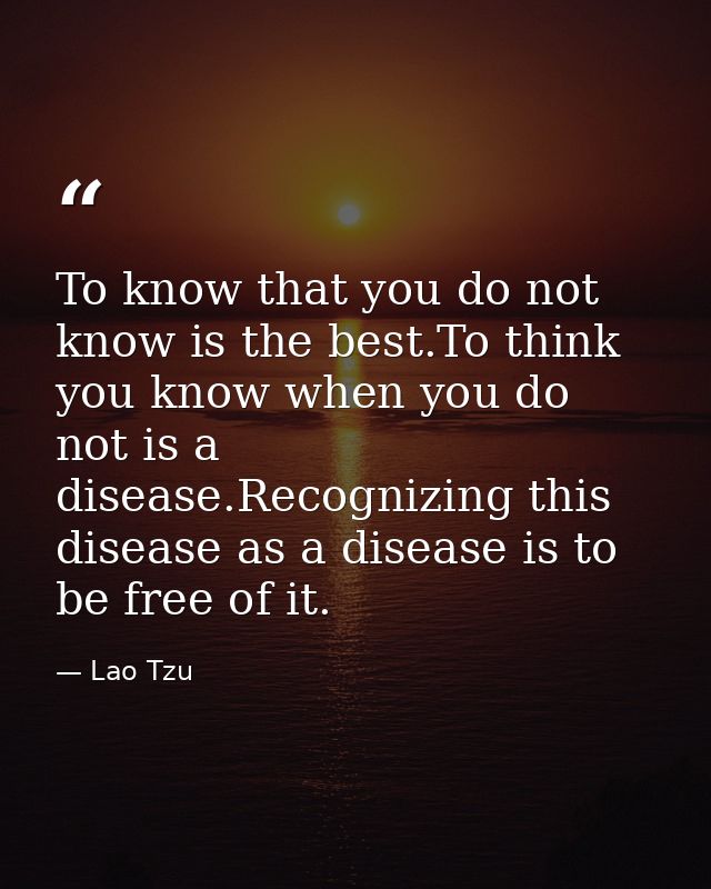 To know that you do not know is the best.To think you know when you do not is a disease.Recognizing this disease as a di — Lao Tzu