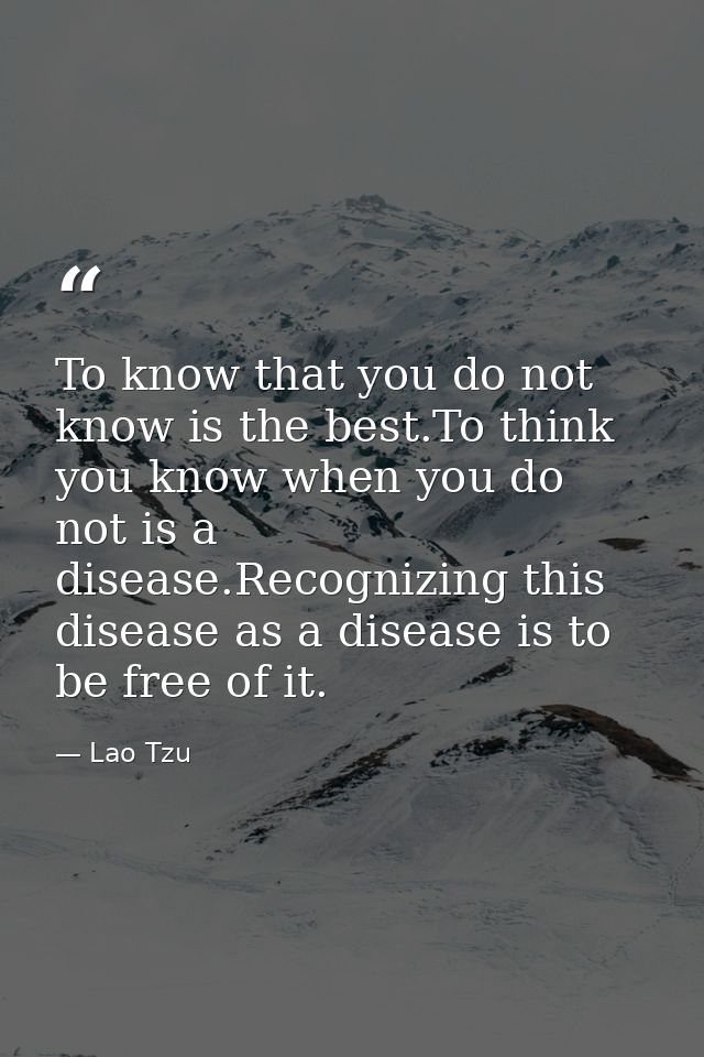 To know that you do not know is the best.To think you know when you do not is a disease.Recognizing this disease as a di — Lao Tzu