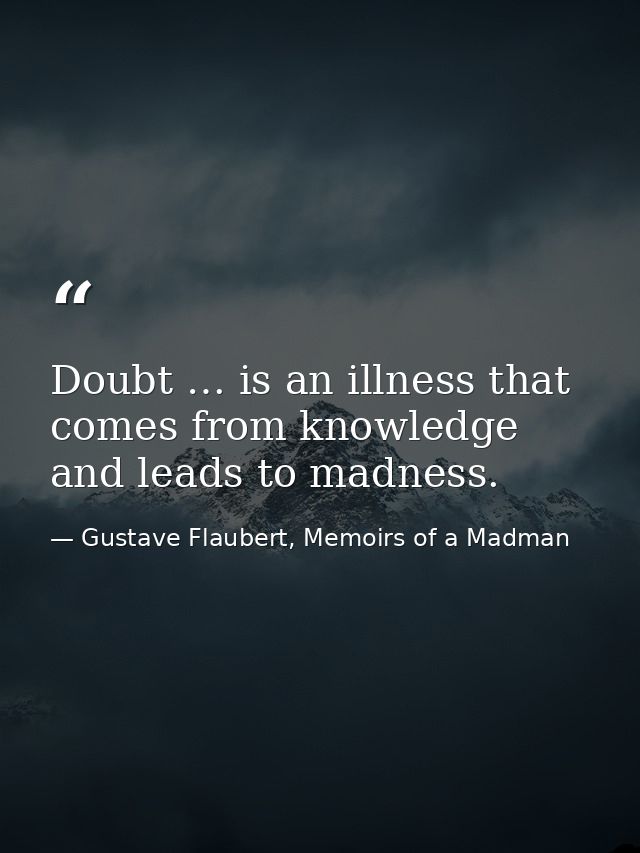 Doubt … is an illness that comes from knowledge and leads to madness. — Gustave Flaubert, Memoirs of a Madman