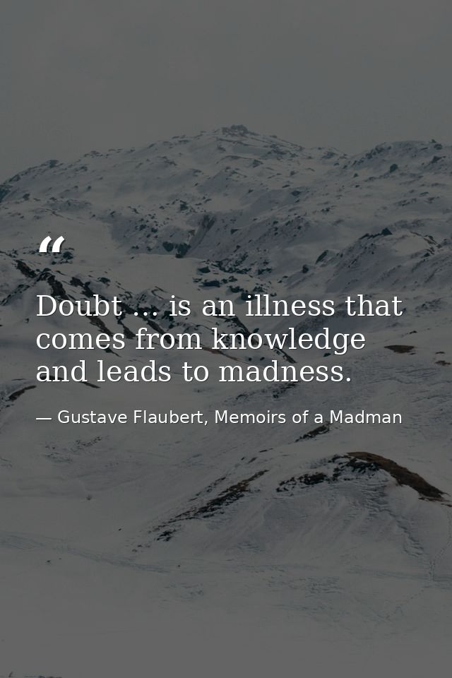 Doubt … is an illness that comes from knowledge and leads to madness. — Gustave Flaubert, Memoirs of a Madman