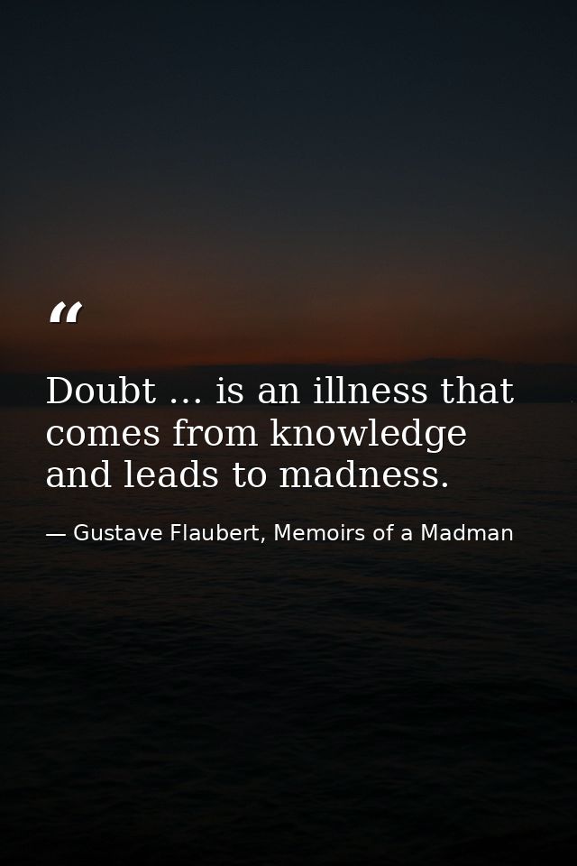 Doubt … is an illness that comes from knowledge and leads to madness. — Gustave Flaubert, Memoirs of a Madman