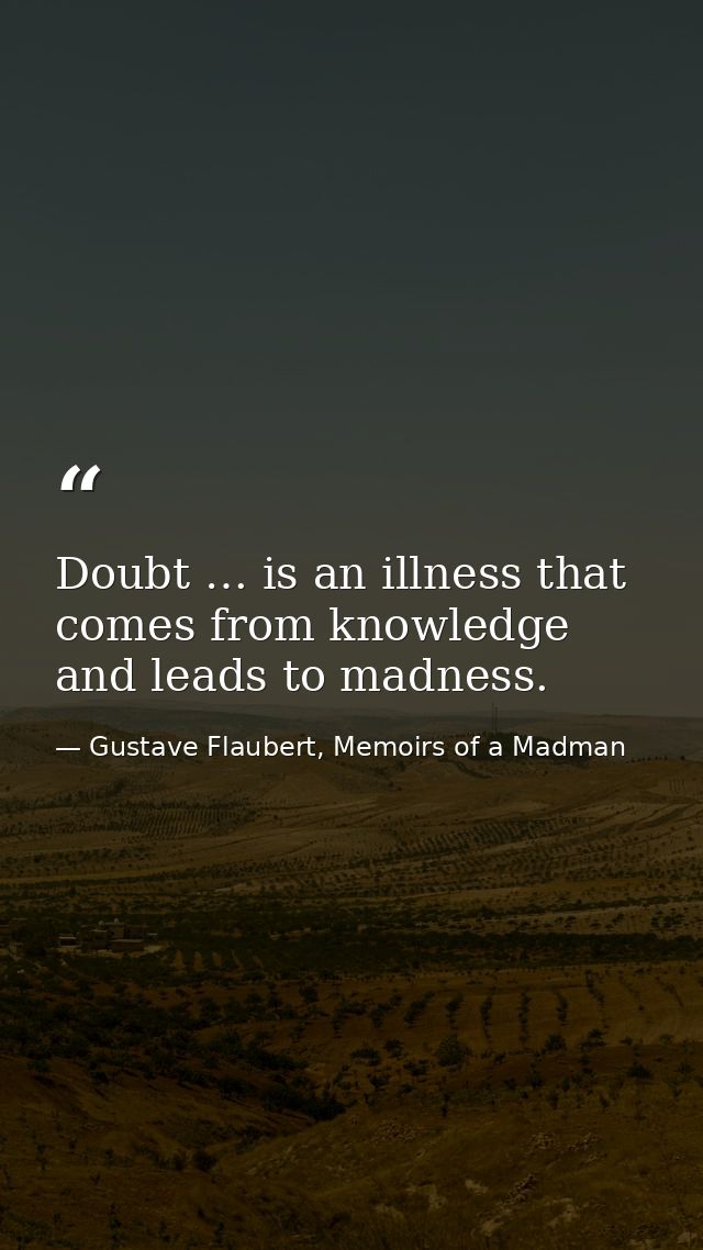 Doubt … is an illness that comes from knowledge and leads to madness. — Gustave Flaubert, Memoirs of a Madman