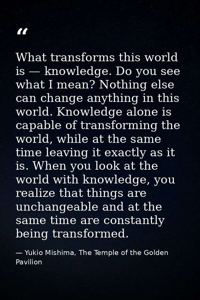 What transforms this world is — knowledge. Do you see what I mean? Nothing else can change anything in this world. Knowl — Yukio Mishima, The Temple of the Golden Pavilion