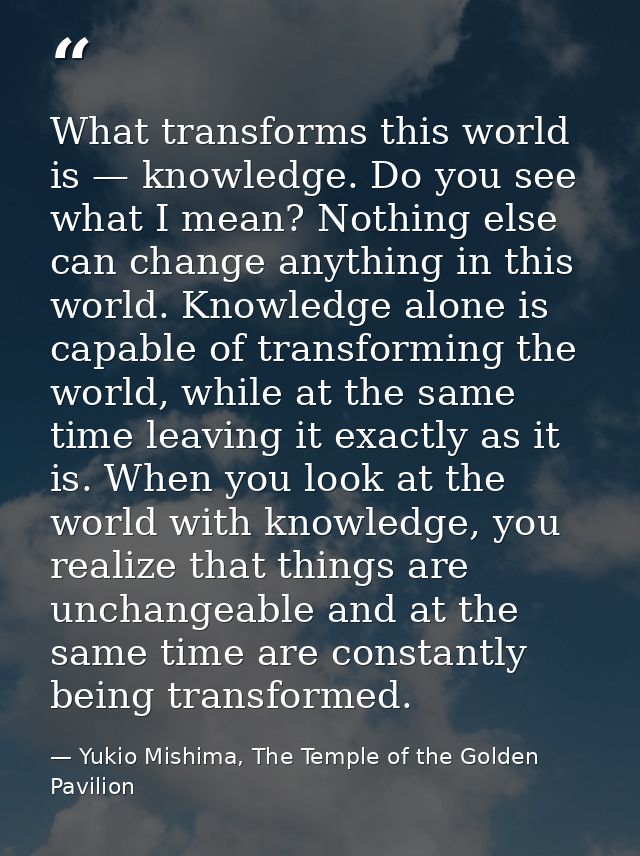 What transforms this world is — knowledge. Do you see what I mean? Nothing else can change anything in this world. Knowl — Yukio Mishima, The Temple of the Golden Pavilion