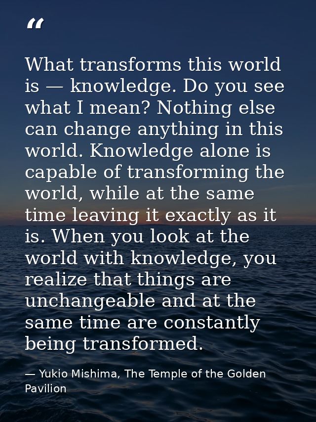 What transforms this world is — knowledge. Do you see what I mean? Nothing else can change anything in this world. Knowl — Yukio Mishima, The Temple of the Golden Pavilion