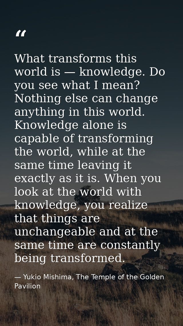 What transforms this world is — knowledge. Do you see what I mean? Nothing else can change anything in this world. Knowl — Yukio Mishima, The Temple of the Golden Pavilion
