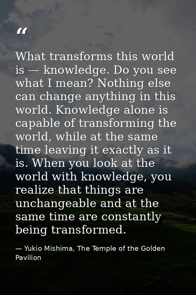 What transforms this world is — knowledge. Do you see what I mean? Nothing else can change anything in this world. Knowl — Yukio Mishima, The Temple of the Golden Pavilion