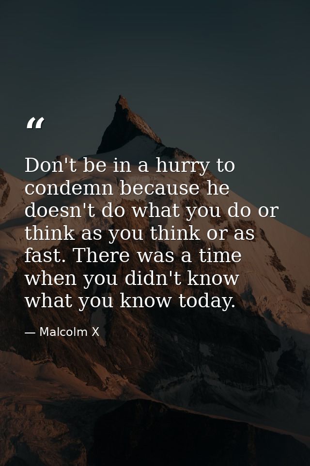 Don't be in a hurry to condemn because he doesn't do what you do or think as you think or as fast. There was a time when — Malcolm X