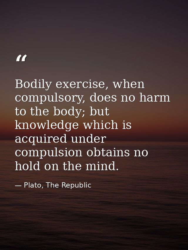 Bodily exercise, when compulsory, does no harm to the body; but knowledge which is acquired under compulsion obtains no  — Plato, The Republic