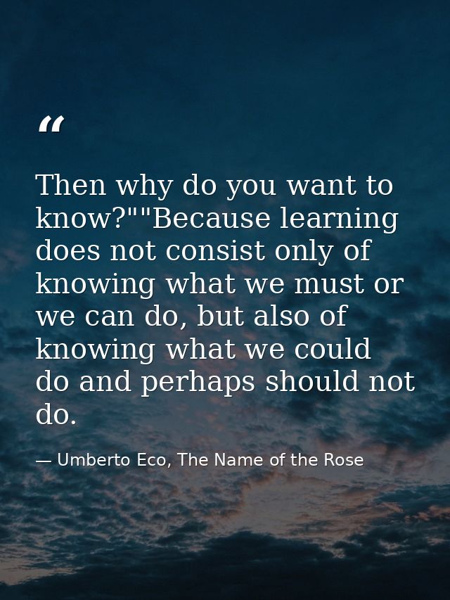 Then why do you want to know?""Because learning does not consist only of knowing what we must or we can do, but also of  — Umberto Eco, The Name of the Rose