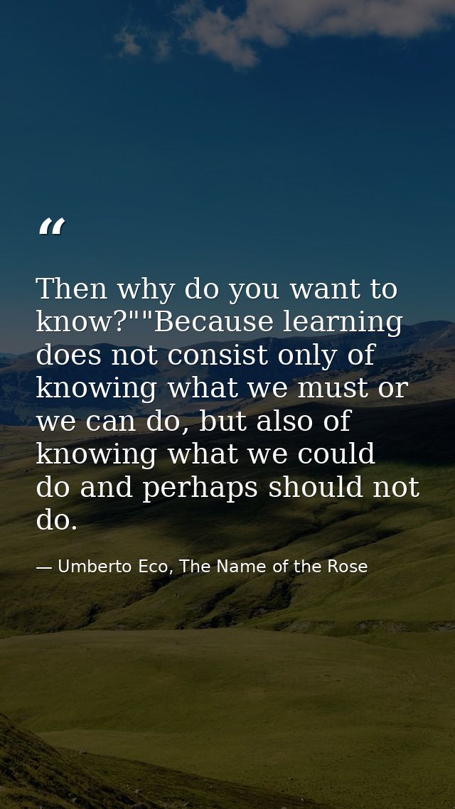 Then why do you want to know?""Because learning does not consist only of knowing what we must or we can do, but also of  — Umberto Eco, The Name of the Rose