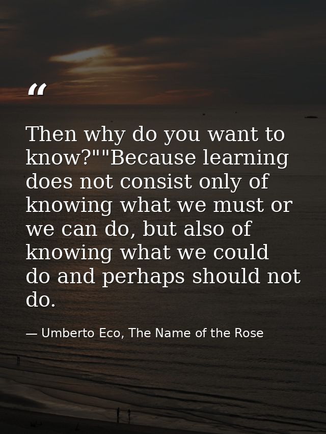 Then why do you want to know?""Because learning does not consist only of knowing what we must or we can do, but also of  — Umberto Eco, The Name of the Rose