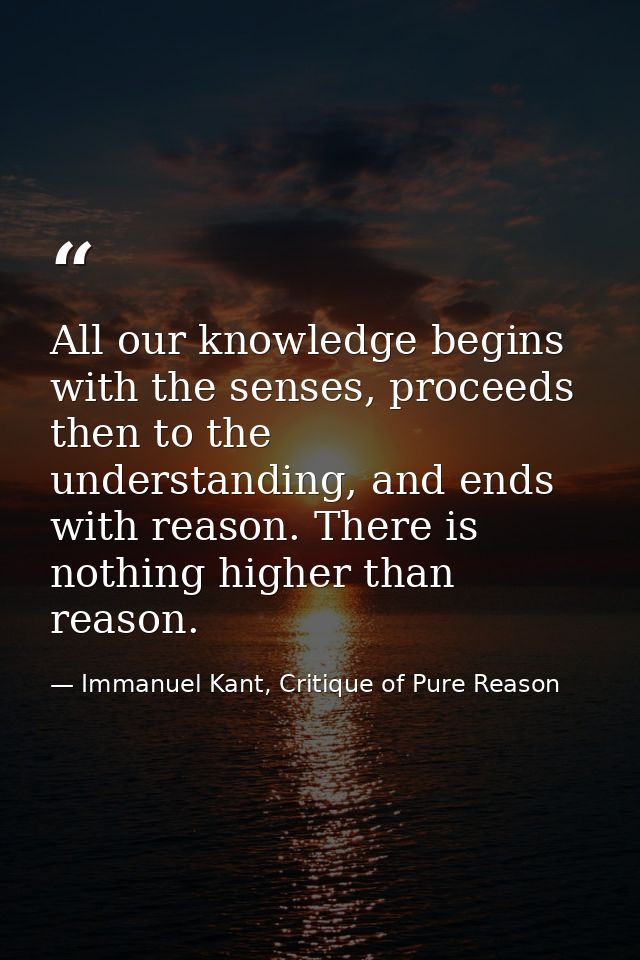 All our knowledge begins with the senses, proceeds then to the understanding, and ends with reason. There is nothing hig — Immanuel Kant, Critique of Pure Reason