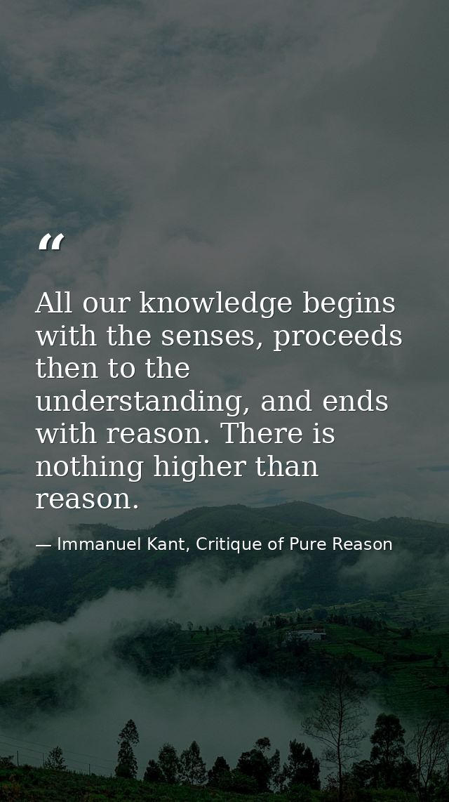 All our knowledge begins with the senses, proceeds then to the understanding, and ends with reason. There is nothing hig — Immanuel Kant, Critique of Pure Reason