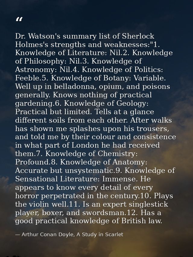 Dr. Watson's summary list of Sherlock Holmes's strengths and weaknesses:"1. Knowledge of Literature: Nil.2. Knowledge of — Arthur Conan Doyle, A Study in Scarlet