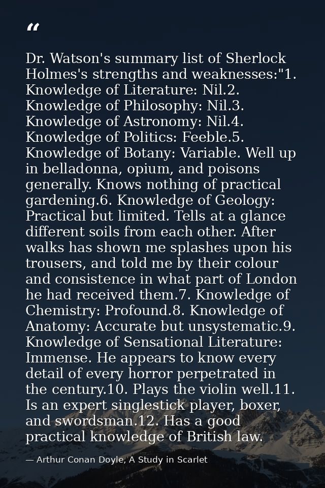 Dr. Watson's summary list of Sherlock Holmes's strengths and weaknesses:"1. Knowledge of Literature: Nil.2. Knowledge of — Arthur Conan Doyle, A Study in Scarlet
