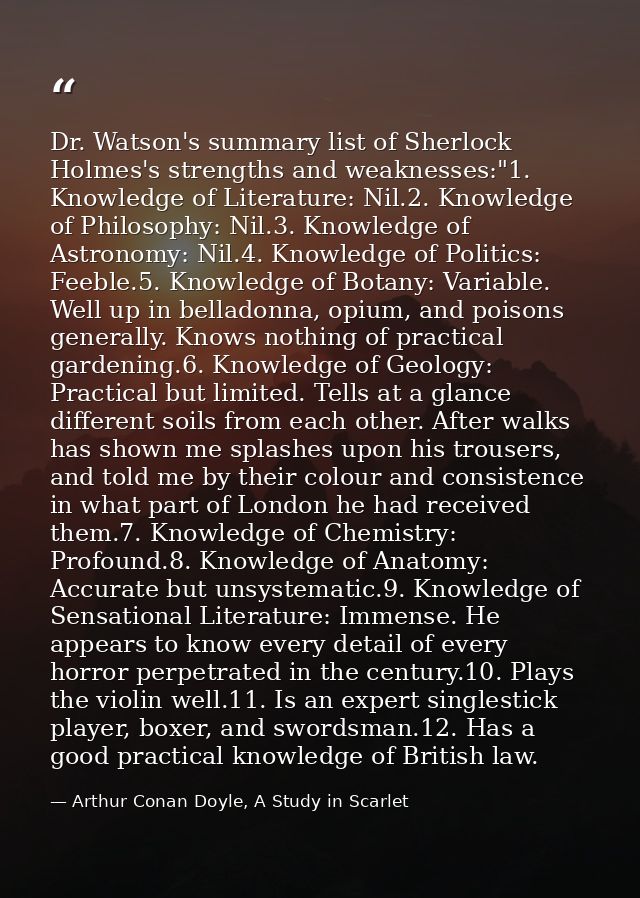 Dr. Watson's summary list of Sherlock Holmes's strengths and weaknesses:"1. Knowledge of Literature: Nil.2. Knowledge of — Arthur Conan Doyle, A Study in Scarlet