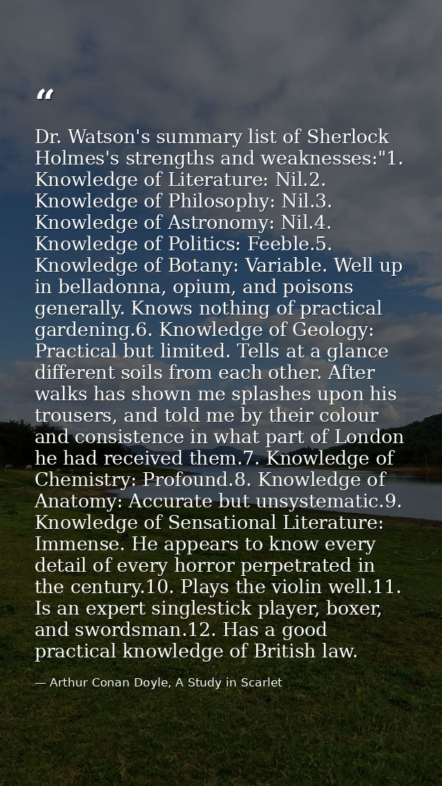 Dr. Watson's summary list of Sherlock Holmes's strengths and weaknesses:"1. Knowledge of Literature: Nil.2. Knowledge of — Arthur Conan Doyle, A Study in Scarlet
