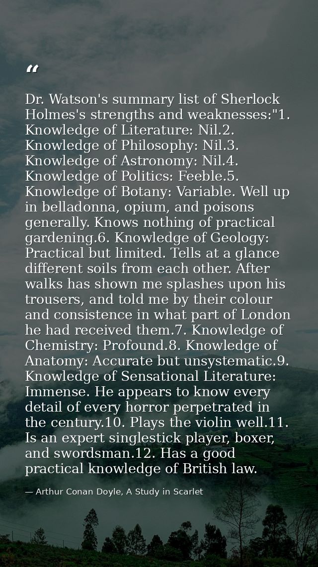 Dr. Watson's summary list of Sherlock Holmes's strengths and weaknesses:"1. Knowledge of Literature: Nil.2. Knowledge of — Arthur Conan Doyle, A Study in Scarlet