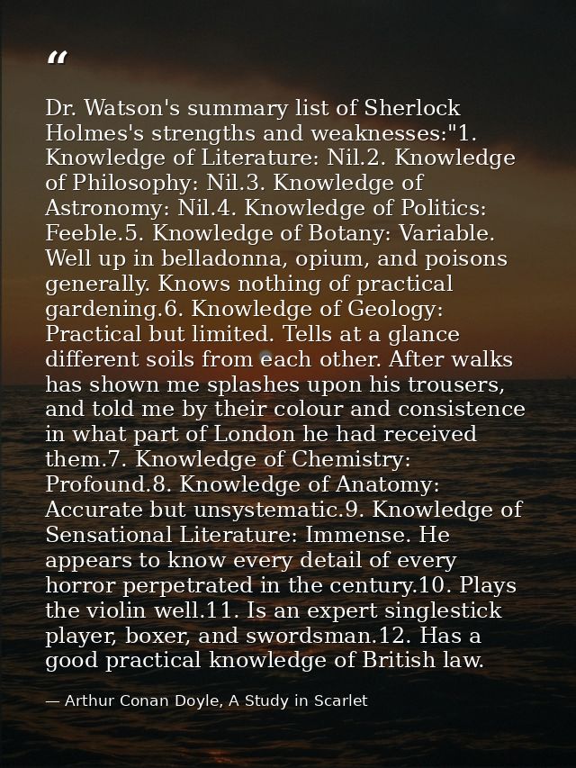 Dr. Watson's summary list of Sherlock Holmes's strengths and weaknesses:"1. Knowledge of Literature: Nil.2. Knowledge of — Arthur Conan Doyle, A Study in Scarlet