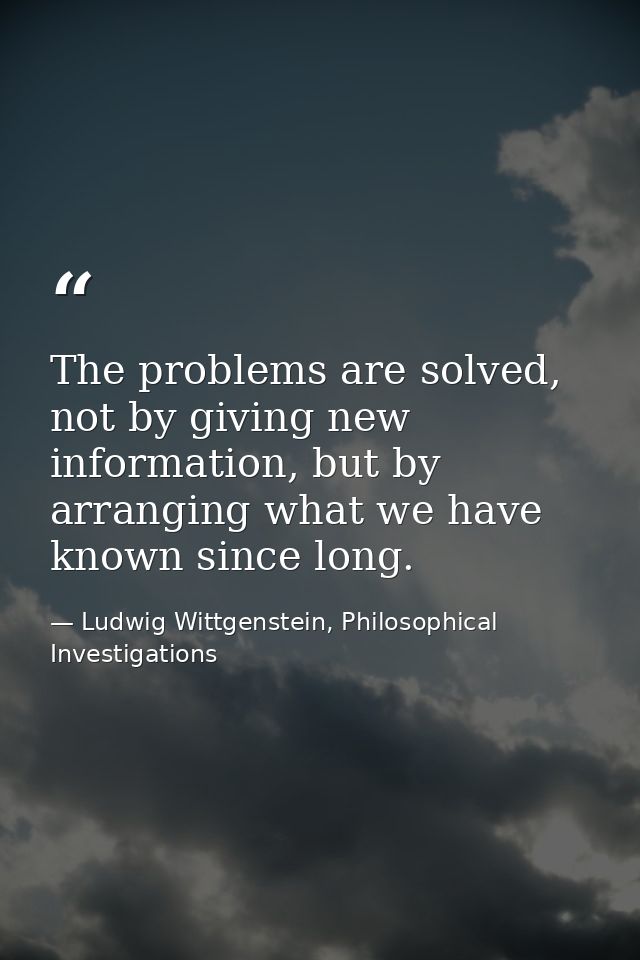 The problems are solved, not by giving new information, but by arranging what we have known since long. — Ludwig Wittgenstein, Philosophical Investigations