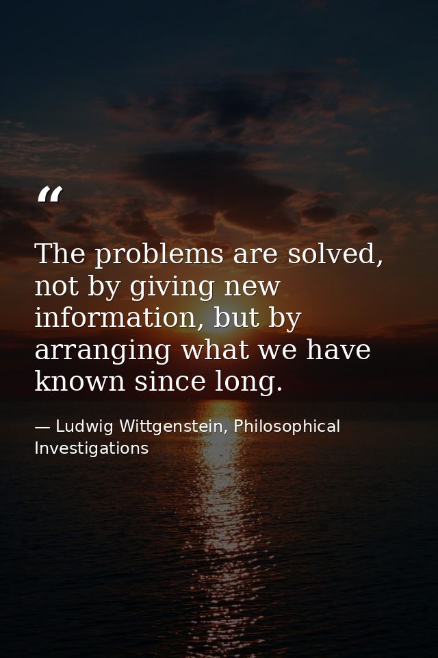 The problems are solved, not by giving new information, but by arranging what we have known since long. — Ludwig Wittgenstein, Philosophical Investigations