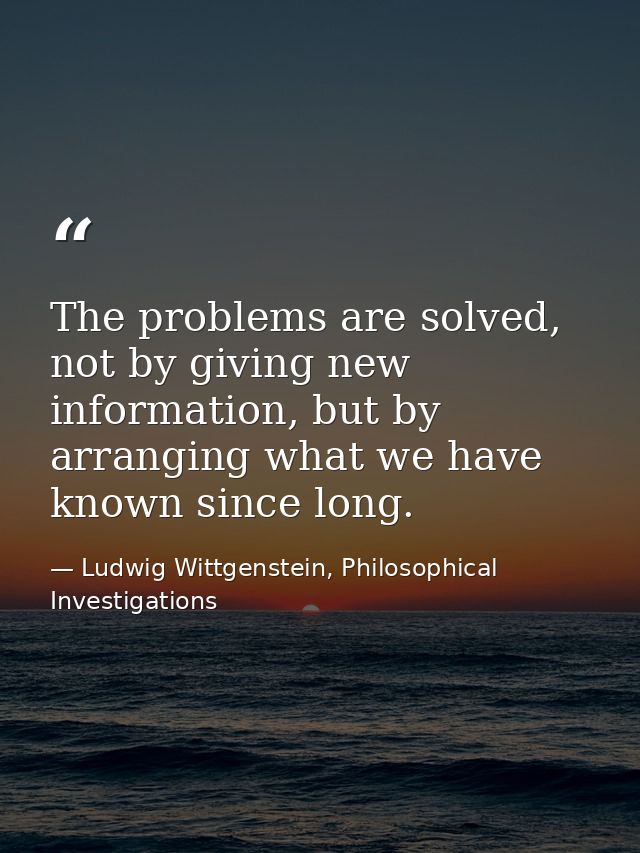 The problems are solved, not by giving new information, but by arranging what we have known since long. — Ludwig Wittgenstein, Philosophical Investigations