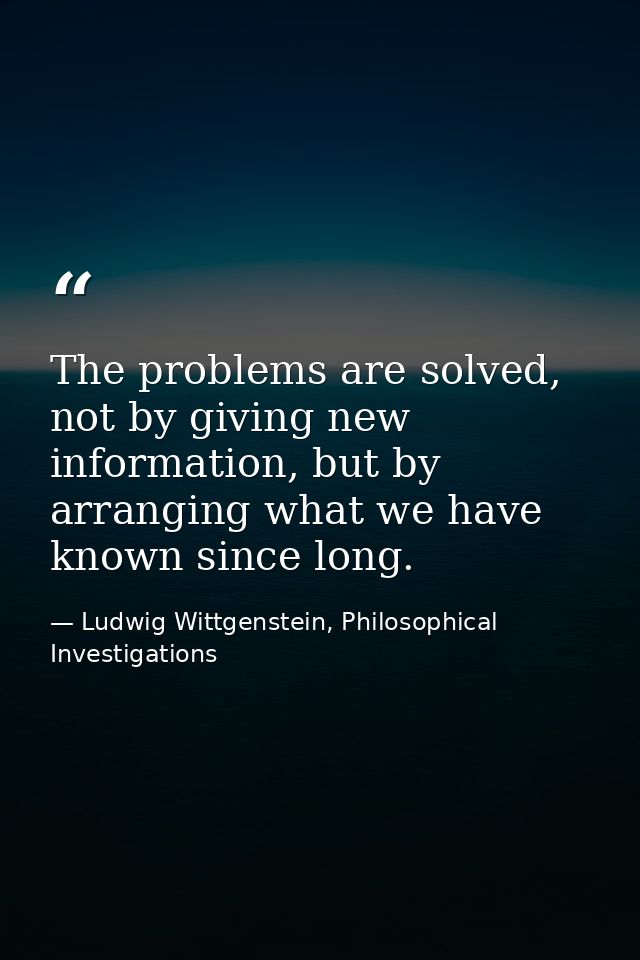 The problems are solved, not by giving new information, but by arranging what we have known since long. — Ludwig Wittgenstein, Philosophical Investigations