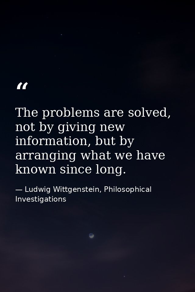 The problems are solved, not by giving new information, but by arranging what we have known since long. — Ludwig Wittgenstein, Philosophical Investigations