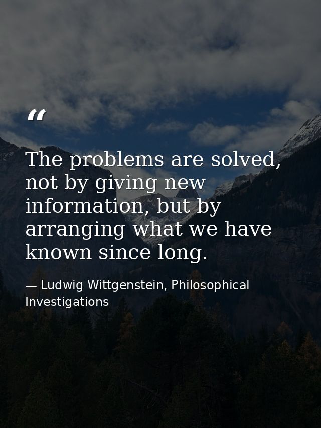 The problems are solved, not by giving new information, but by arranging what we have known since long. — Ludwig Wittgenstein, Philosophical Investigations