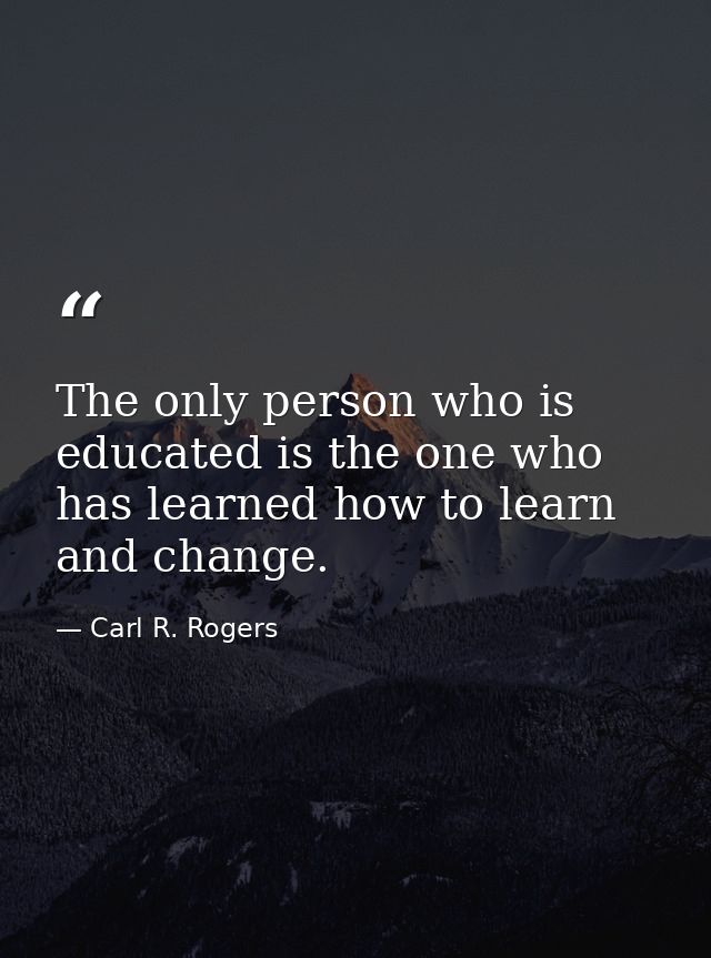 The only person who is educated is the one who has learned how to learn and change. — Carl R. Rogers