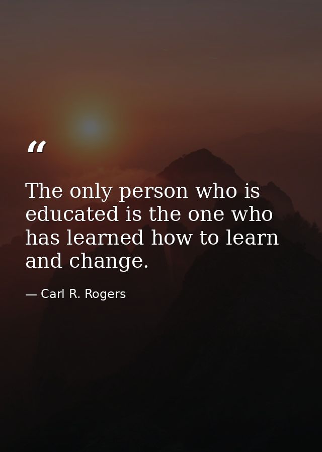 The only person who is educated is the one who has learned how to learn and change. — Carl R. Rogers