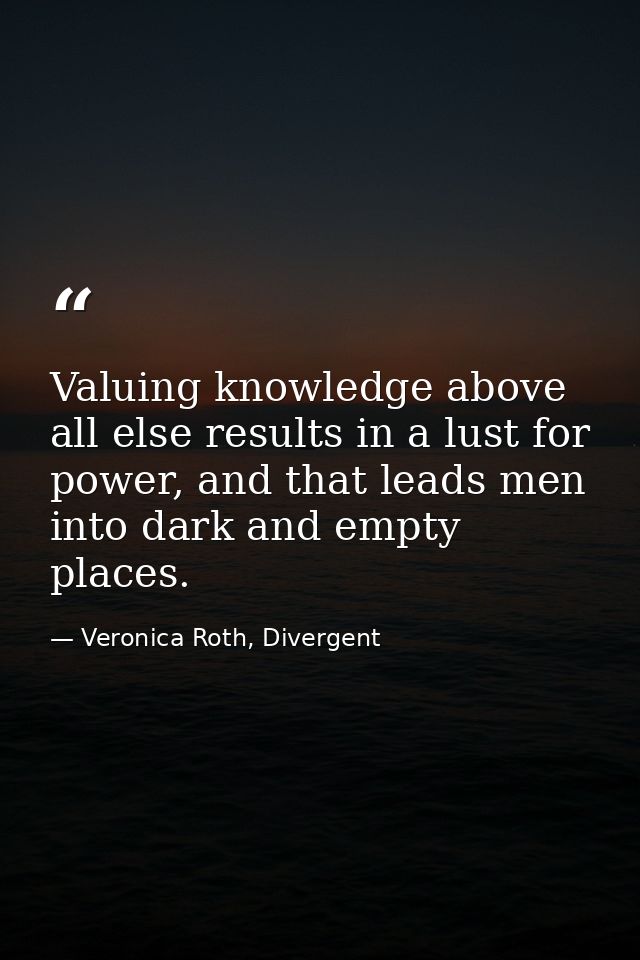 Valuing knowledge above all else results in a lust for power, and that leads men into dark and empty places. — Veronica Roth, Divergent