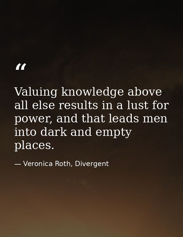 Valuing knowledge above all else results in a lust for power, and that leads men into dark and empty places. — Veronica Roth, Divergent
