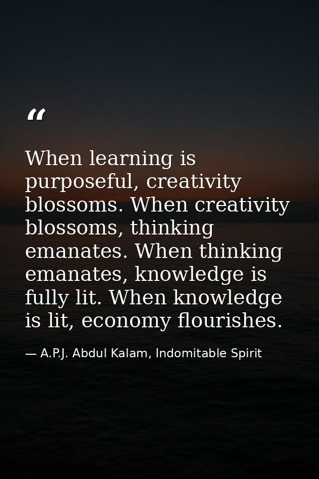 When learning is purposeful, creativity blossoms. When creativity blossoms, thinking emanates. When thinking emanates, k — A.P.J. Abdul Kalam, Indomitable Spirit