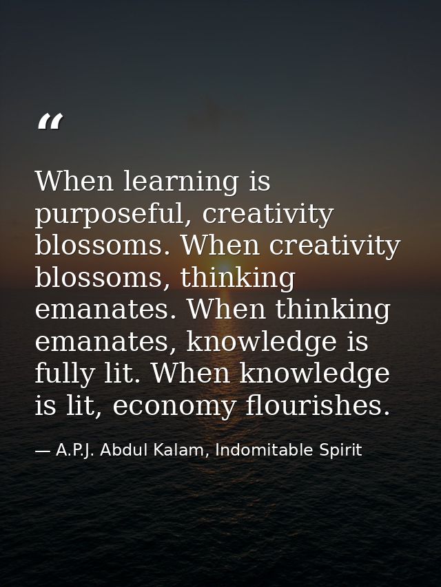 When learning is purposeful, creativity blossoms. When creativity blossoms, thinking emanates. When thinking emanates, k — A.P.J. Abdul Kalam, Indomitable Spirit