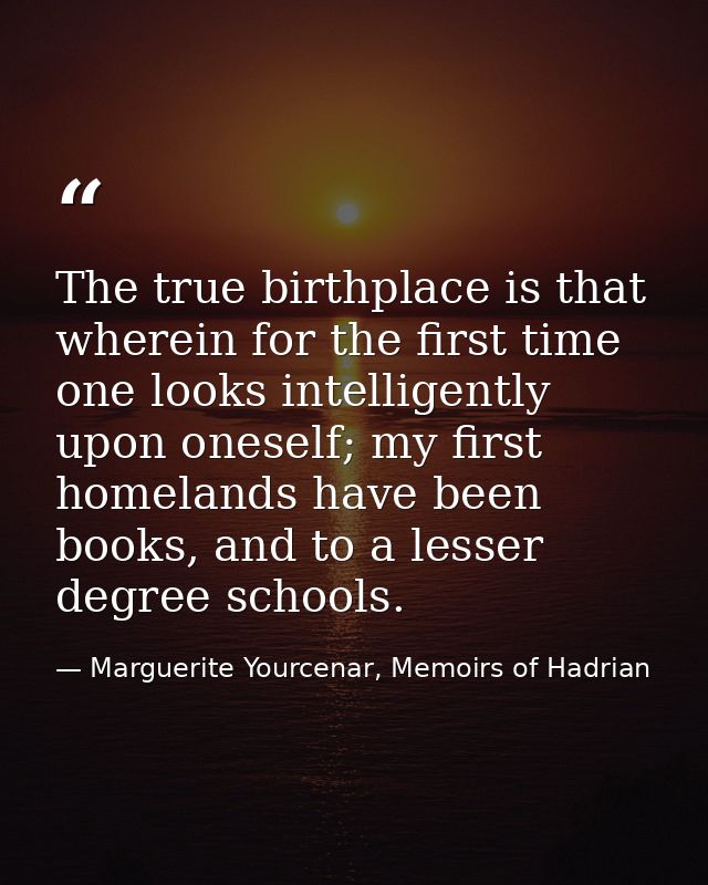 The true birthplace is that wherein for the first time one looks intelligently upon oneself; my first homelands have bee — Marguerite Yourcenar, Memoirs of Hadrian