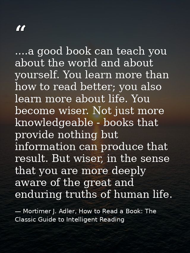 ....a good book can teach you about the world and about yourself. You learn more than how to read better; you also learn — Mortimer J. Adler, How to Read a Book: The Classic Guide to Intelligent Reading