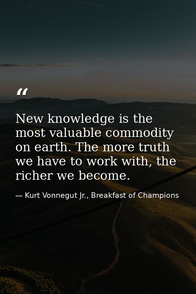 New knowledge is the most valuable commodity on earth. The more truth we have to work with, the richer we become. — Kurt Vonnegut Jr., Breakfast of Champions