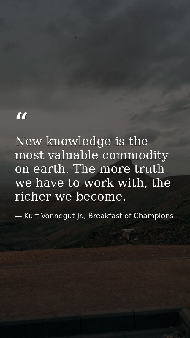 New knowledge is the most valuable commodity on earth. The more truth we have to work with, the richer we become. — Kurt Vonnegut Jr., Breakfast of Champions