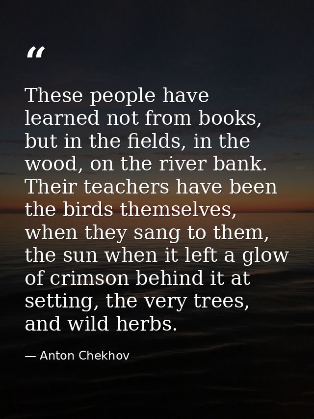 These people have learned not from books, but in the fields, in the wood, on the river bank. Their teachers have been th — Anton Chekhov