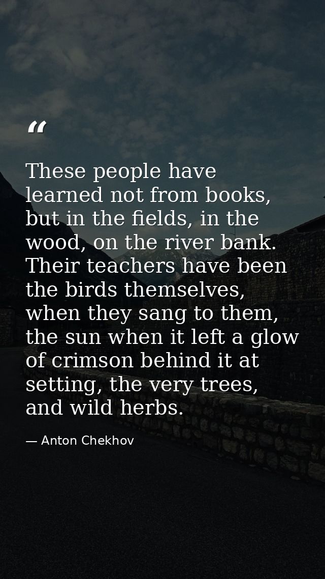 These people have learned not from books, but in the fields, in the wood, on the river bank. Their teachers have been th — Anton Chekhov