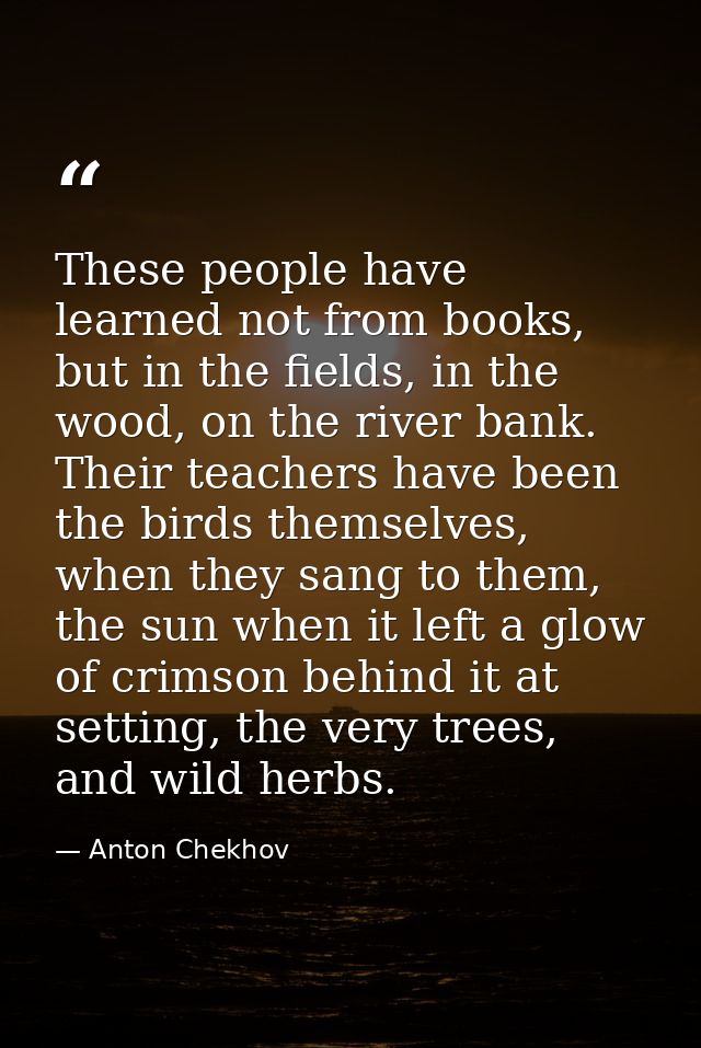 These people have learned not from books, but in the fields, in the wood, on the river bank. Their teachers have been th — Anton Chekhov