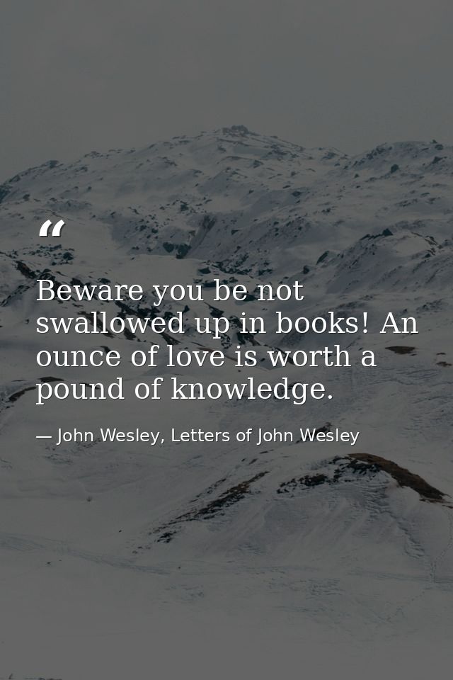Beware you be not swallowed up in books! An ounce of love is worth a pound of knowledge. — John Wesley, Letters of John Wesley