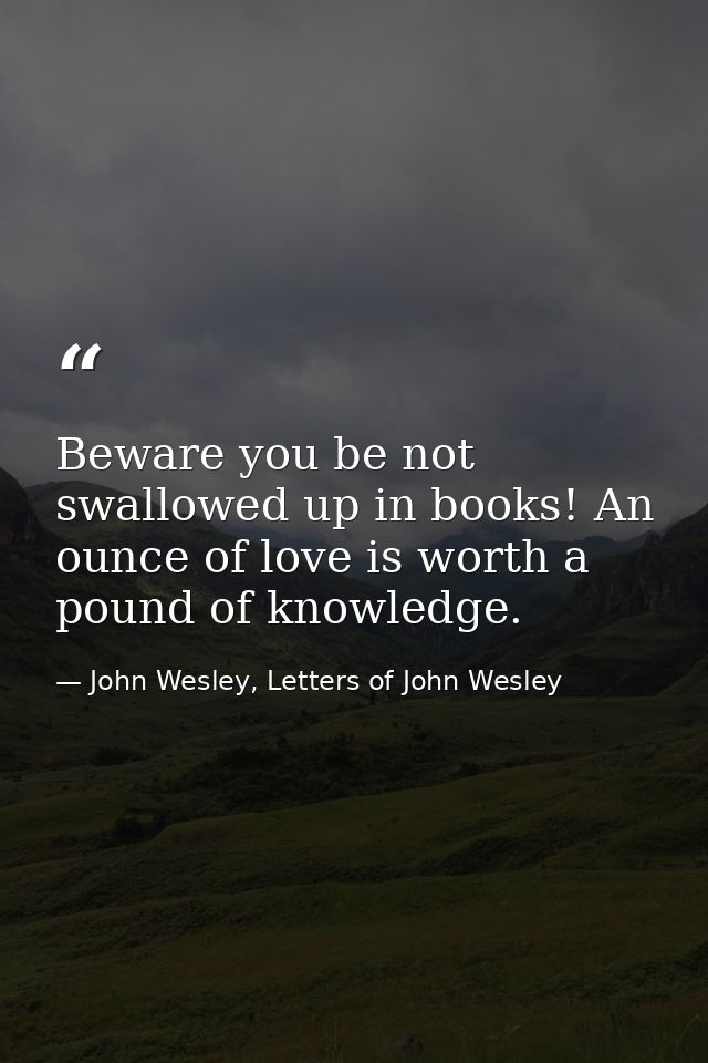 Beware you be not swallowed up in books! An ounce of love is worth a pound of knowledge. — John Wesley, Letters of John Wesley